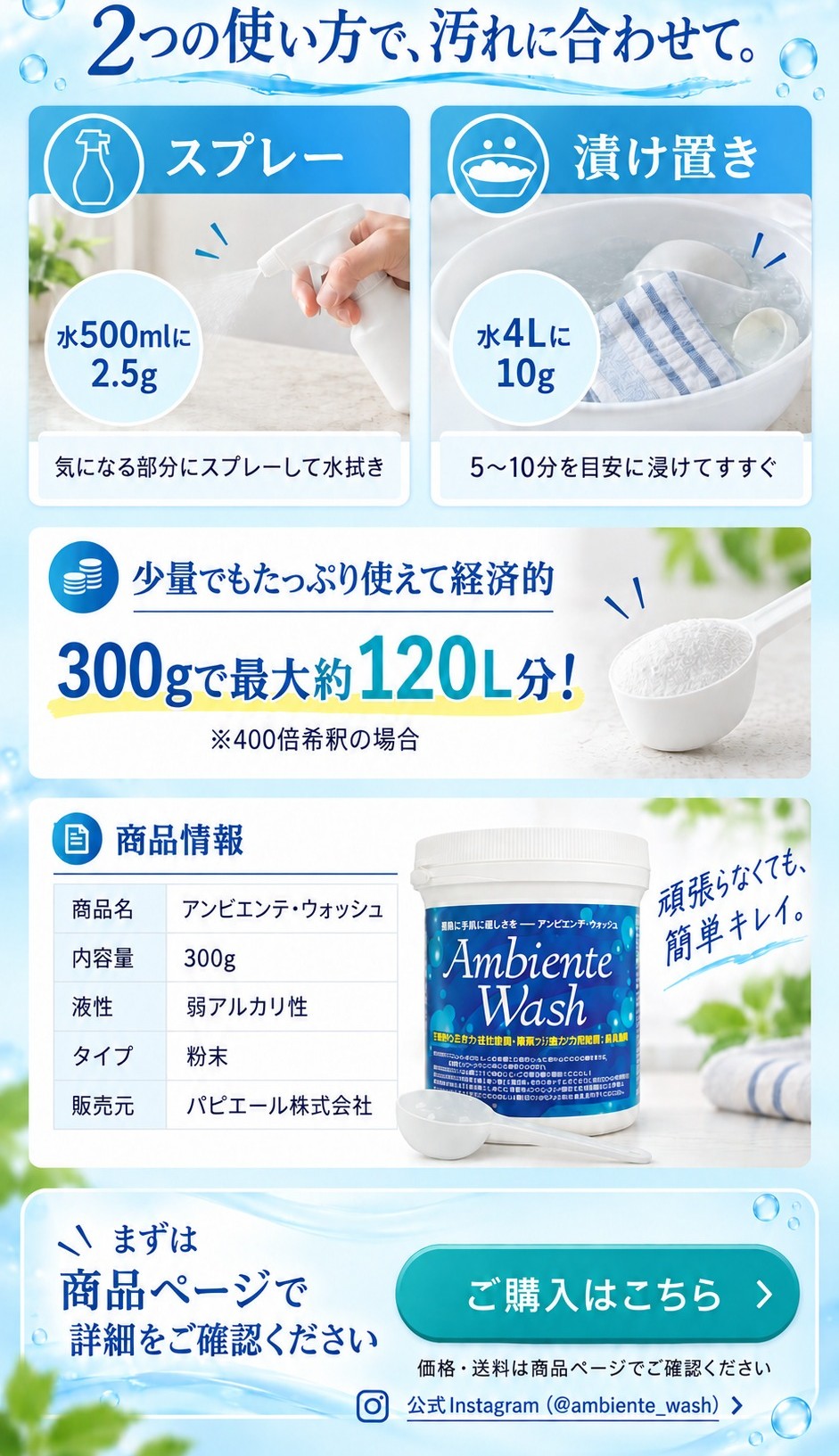 2つの使い方で、汚れに合わせて。スプレー:水500mlに2.5g。漬け置き:水4Lに10g、5〜10分を目安に。300gで最大約120L分(400倍希釈の場合)。商品情報:アンビエンテ・ウォッシュ、内容量300g、弱アルカリ性、粉末、販売元パピエール株式会社。価格・送料は商品ページでご確認ください。
